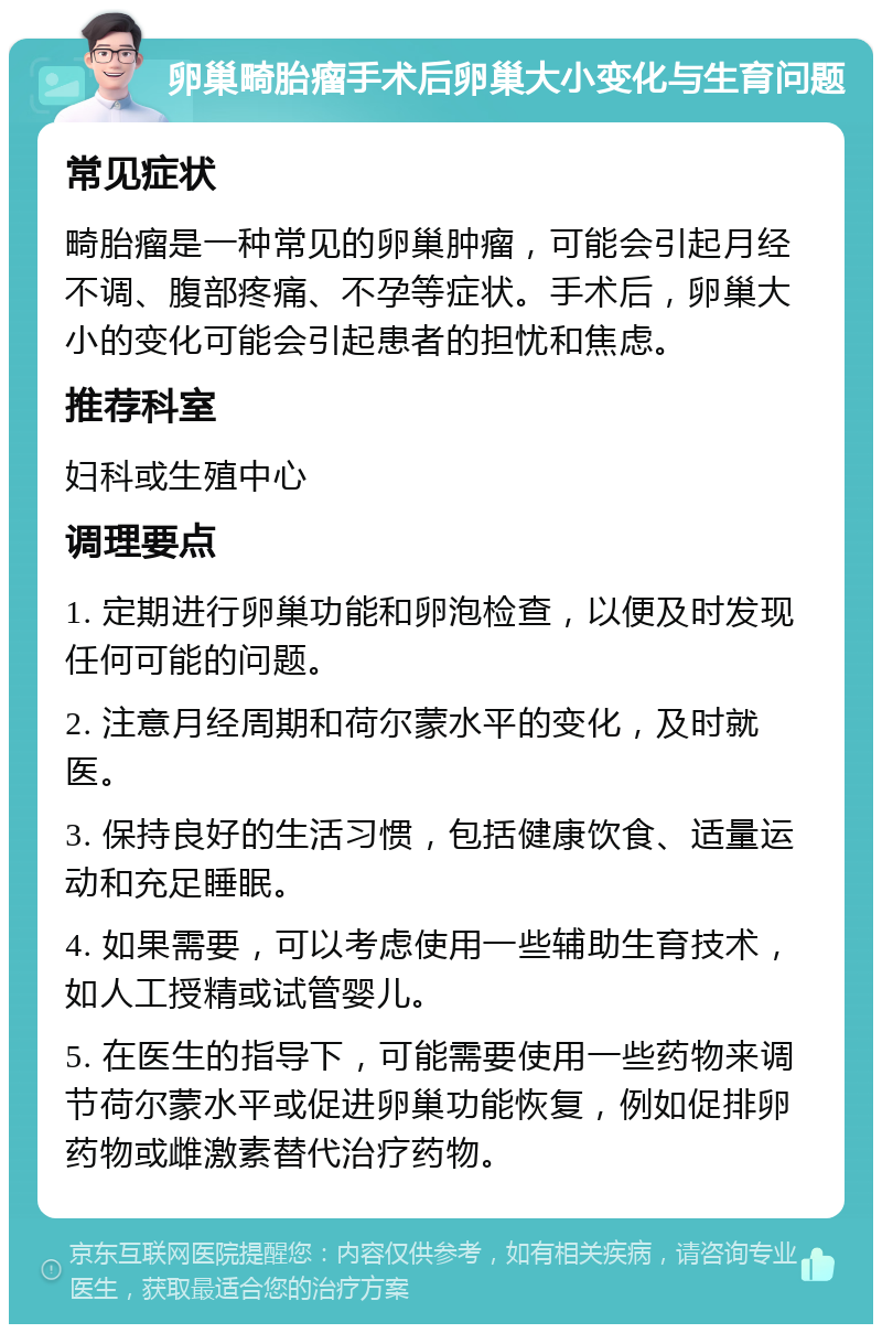 卵巢畸胎瘤手术后卵巢大小变化与生育问题 常见症状 畸胎瘤是一种常见的卵巢肿瘤，可能会引起月经不调、腹部疼痛、不孕等症状。手术后，卵巢大小的变化可能会引起患者的担忧和焦虑。 推荐科室 妇科或生殖中心 调理要点 1. 定期进行卵巢功能和卵泡检查，以便及时发现任何可能的问题。 2. 注意月经周期和荷尔蒙水平的变化，及时就医。 3. 保持良好的生活习惯，包括健康饮食、适量运动和充足睡眠。 4. 如果需要，可以考虑使用一些辅助生育技术，如人工授精或试管婴儿。 5. 在医生的指导下，可能需要使用一些药物来调节荷尔蒙水平或促进卵巢功能恢复，例如促排卵药物或雌激素替代治疗药物。