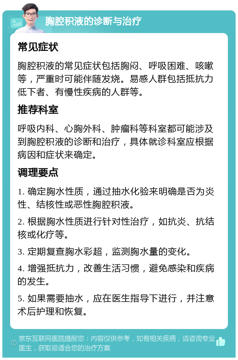 胸腔积液的诊断与治疗 常见症状 胸腔积液的常见症状包括胸闷、呼吸困难、咳嗽等，严重时可能伴随发烧。易感人群包括抵抗力低下者、有慢性疾病的人群等。 推荐科室 呼吸内科、心胸外科、肿瘤科等科室都可能涉及到胸腔积液的诊断和治疗，具体就诊科室应根据病因和症状来确定。 调理要点 1. 确定胸水性质，通过抽水化验来明确是否为炎性、结核性或恶性胸腔积液。 2. 根据胸水性质进行针对性治疗，如抗炎、抗结核或化疗等。 3. 定期复查胸水彩超，监测胸水量的变化。 4. 增强抵抗力，改善生活习惯，避免感染和疾病的发生。 5. 如果需要抽水，应在医生指导下进行，并注意术后护理和恢复。