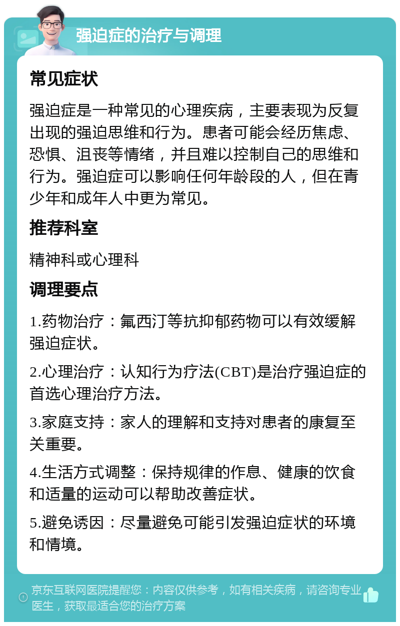 强迫症的治疗与调理 常见症状 强迫症是一种常见的心理疾病，主要表现为反复出现的强迫思维和行为。患者可能会经历焦虑、恐惧、沮丧等情绪，并且难以控制自己的思维和行为。强迫症可以影响任何年龄段的人，但在青少年和成年人中更为常见。 推荐科室 精神科或心理科 调理要点 1.药物治疗：氟西汀等抗抑郁药物可以有效缓解强迫症状。 2.心理治疗：认知行为疗法(CBT)是治疗强迫症的首选心理治疗方法。 3.家庭支持：家人的理解和支持对患者的康复至关重要。 4.生活方式调整：保持规律的作息、健康的饮食和适量的运动可以帮助改善症状。 5.避免诱因：尽量避免可能引发强迫症状的环境和情境。