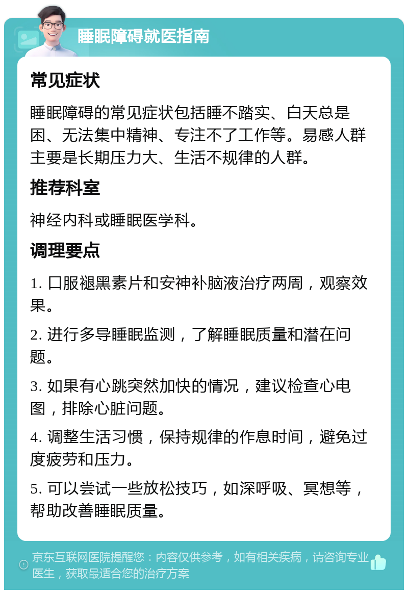 睡眠障碍就医指南 常见症状 睡眠障碍的常见症状包括睡不踏实、白天总是困、无法集中精神、专注不了工作等。易感人群主要是长期压力大、生活不规律的人群。 推荐科室 神经内科或睡眠医学科。 调理要点 1. 口服褪黑素片和安神补脑液治疗两周，观察效果。 2. 进行多导睡眠监测，了解睡眠质量和潜在问题。 3. 如果有心跳突然加快的情况，建议检查心电图，排除心脏问题。 4. 调整生活习惯，保持规律的作息时间，避免过度疲劳和压力。 5. 可以尝试一些放松技巧，如深呼吸、冥想等，帮助改善睡眠质量。