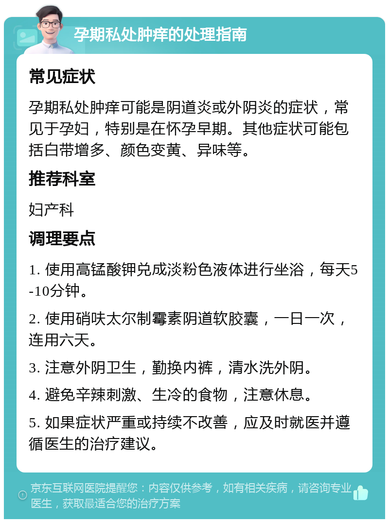 孕期私处肿痒的处理指南 常见症状 孕期私处肿痒可能是阴道炎或外阴炎的症状，常见于孕妇，特别是在怀孕早期。其他症状可能包括白带增多、颜色变黄、异味等。 推荐科室 妇产科 调理要点 1. 使用高锰酸钾兑成淡粉色液体进行坐浴，每天5-10分钟。 2. 使用硝呋太尔制霉素阴道软胶囊，一日一次，连用六天。 3. 注意外阴卫生，勤换内裤，清水洗外阴。 4. 避免辛辣刺激、生冷的食物，注意休息。 5. 如果症状严重或持续不改善，应及时就医并遵循医生的治疗建议。