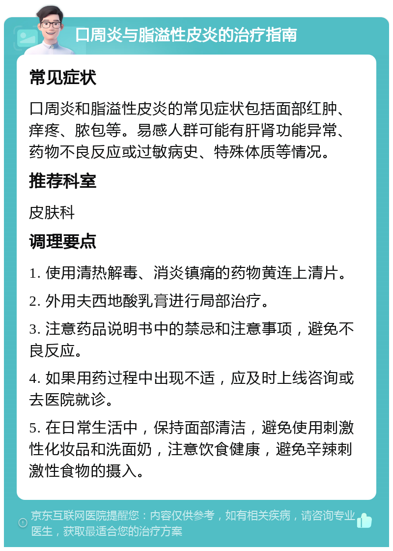 口周炎与脂溢性皮炎的治疗指南 常见症状 口周炎和脂溢性皮炎的常见症状包括面部红肿、痒疼、脓包等。易感人群可能有肝肾功能异常、药物不良反应或过敏病史、特殊体质等情况。 推荐科室 皮肤科 调理要点 1. 使用清热解毒、消炎镇痛的药物黄连上清片。 2. 外用夫西地酸乳膏进行局部治疗。 3. 注意药品说明书中的禁忌和注意事项，避免不良反应。 4. 如果用药过程中出现不适，应及时上线咨询或去医院就诊。 5. 在日常生活中，保持面部清洁，避免使用刺激性化妆品和洗面奶，注意饮食健康，避免辛辣刺激性食物的摄入。