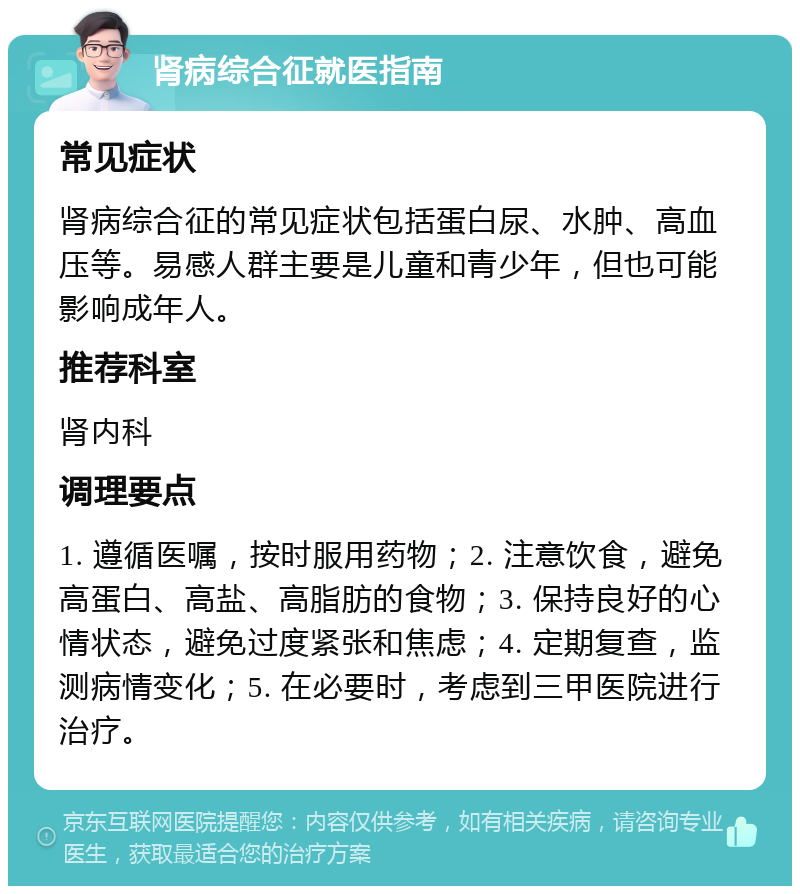 肾病综合征就医指南 常见症状 肾病综合征的常见症状包括蛋白尿、水肿、高血压等。易感人群主要是儿童和青少年，但也可能影响成年人。 推荐科室 肾内科 调理要点 1. 遵循医嘱，按时服用药物；2. 注意饮食，避免高蛋白、高盐、高脂肪的食物；3. 保持良好的心情状态，避免过度紧张和焦虑；4. 定期复查，监测病情变化；5. 在必要时，考虑到三甲医院进行治疗。