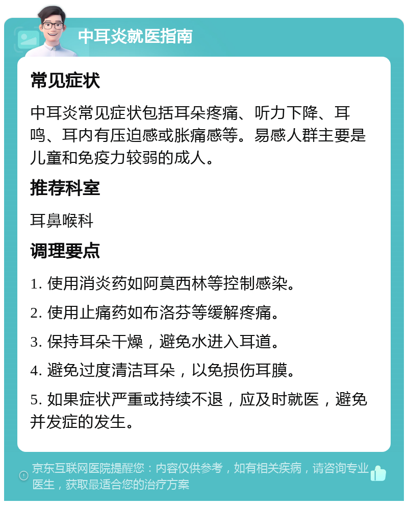 中耳炎就医指南 常见症状 中耳炎常见症状包括耳朵疼痛、听力下降、耳鸣、耳内有压迫感或胀痛感等。易感人群主要是儿童和免疫力较弱的成人。 推荐科室 耳鼻喉科 调理要点 1. 使用消炎药如阿莫西林等控制感染。 2. 使用止痛药如布洛芬等缓解疼痛。 3. 保持耳朵干燥，避免水进入耳道。 4. 避免过度清洁耳朵，以免损伤耳膜。 5. 如果症状严重或持续不退，应及时就医，避免并发症的发生。