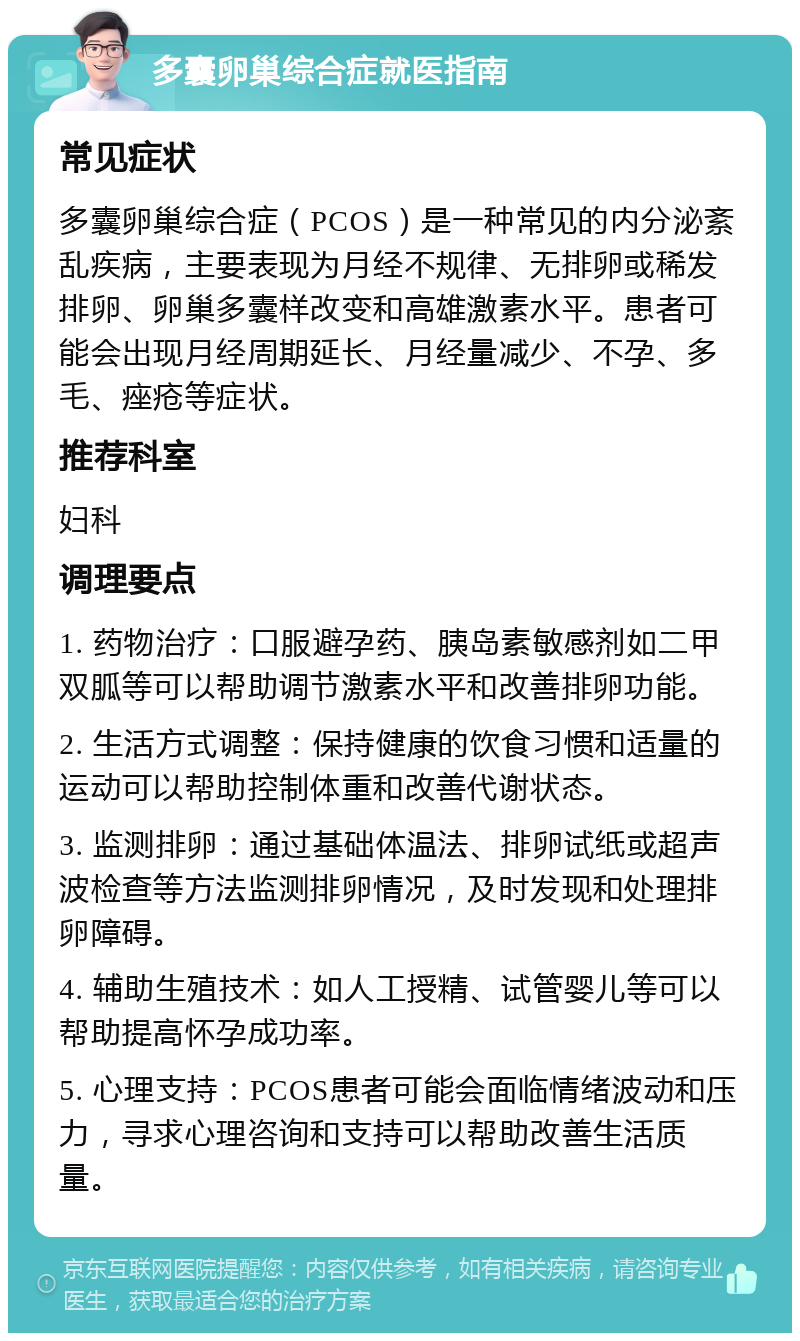 多囊卵巢综合症就医指南 常见症状 多囊卵巢综合症（PCOS）是一种常见的内分泌紊乱疾病，主要表现为月经不规律、无排卵或稀发排卵、卵巢多囊样改变和高雄激素水平。患者可能会出现月经周期延长、月经量减少、不孕、多毛、痤疮等症状。 推荐科室 妇科 调理要点 1. 药物治疗：口服避孕药、胰岛素敏感剂如二甲双胍等可以帮助调节激素水平和改善排卵功能。 2. 生活方式调整：保持健康的饮食习惯和适量的运动可以帮助控制体重和改善代谢状态。 3. 监测排卵：通过基础体温法、排卵试纸或超声波检查等方法监测排卵情况，及时发现和处理排卵障碍。 4. 辅助生殖技术：如人工授精、试管婴儿等可以帮助提高怀孕成功率。 5. 心理支持：PCOS患者可能会面临情绪波动和压力，寻求心理咨询和支持可以帮助改善生活质量。