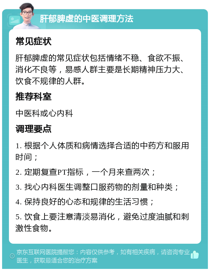 肝郁脾虚的中医调理方法 常见症状 肝郁脾虚的常见症状包括情绪不稳、食欲不振、消化不良等，易感人群主要是长期精神压力大、饮食不规律的人群。 推荐科室 中医科或心内科 调理要点 1. 根据个人体质和病情选择合适的中药方和服用时间； 2. 定期复查PT指标，一个月来查两次； 3. 找心内科医生调整口服药物的剂量和种类； 4. 保持良好的心态和规律的生活习惯； 5. 饮食上要注意清淡易消化，避免过度油腻和刺激性食物。