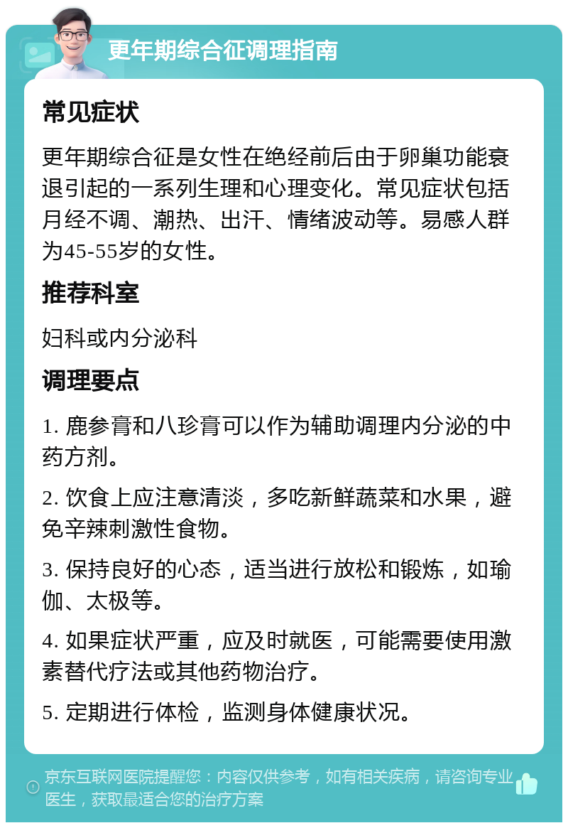 更年期综合征调理指南 常见症状 更年期综合征是女性在绝经前后由于卵巢功能衰退引起的一系列生理和心理变化。常见症状包括月经不调、潮热、出汗、情绪波动等。易感人群为45-55岁的女性。 推荐科室 妇科或内分泌科 调理要点 1. 鹿参膏和八珍膏可以作为辅助调理内分泌的中药方剂。 2. 饮食上应注意清淡，多吃新鲜蔬菜和水果，避免辛辣刺激性食物。 3. 保持良好的心态，适当进行放松和锻炼，如瑜伽、太极等。 4. 如果症状严重，应及时就医，可能需要使用激素替代疗法或其他药物治疗。 5. 定期进行体检，监测身体健康状况。