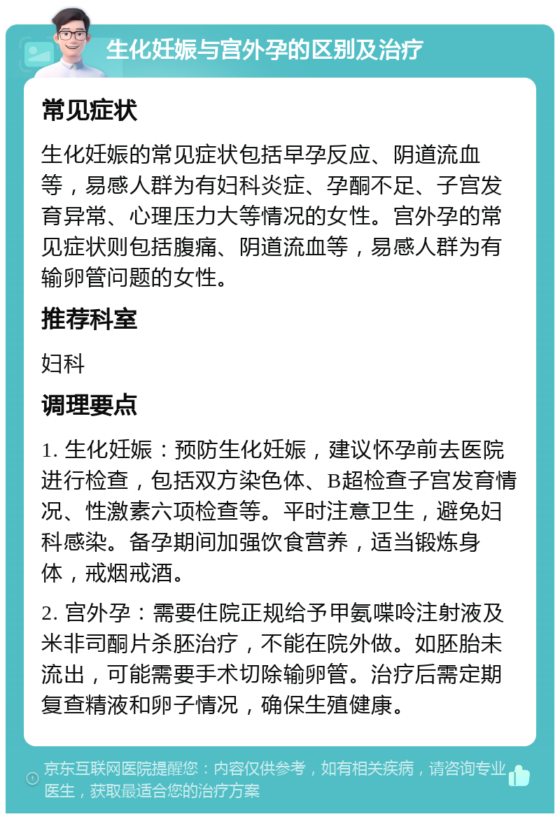 生化妊娠与宫外孕的区别及治疗 常见症状 生化妊娠的常见症状包括早孕反应、阴道流血等，易感人群为有妇科炎症、孕酮不足、子宫发育异常、心理压力大等情况的女性。宫外孕的常见症状则包括腹痛、阴道流血等，易感人群为有输卵管问题的女性。 推荐科室 妇科 调理要点 1. 生化妊娠：预防生化妊娠，建议怀孕前去医院进行检查，包括双方染色体、B超检查子宫发育情况、性激素六项检查等。平时注意卫生，避免妇科感染。备孕期间加强饮食营养，适当锻炼身体，戒烟戒酒。 2. 宫外孕：需要住院正规给予甲氨喋呤注射液及米非司酮片杀胚治疗，不能在院外做。如胚胎未流出，可能需要手术切除输卵管。治疗后需定期复查精液和卵子情况，确保生殖健康。