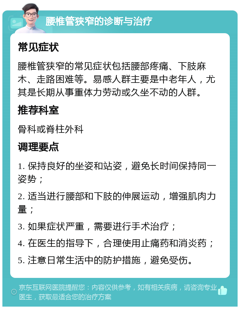 腰椎管狭窄的诊断与治疗 常见症状 腰椎管狭窄的常见症状包括腰部疼痛、下肢麻木、走路困难等。易感人群主要是中老年人，尤其是长期从事重体力劳动或久坐不动的人群。 推荐科室 骨科或脊柱外科 调理要点 1. 保持良好的坐姿和站姿，避免长时间保持同一姿势； 2. 适当进行腰部和下肢的伸展运动，增强肌肉力量； 3. 如果症状严重，需要进行手术治疗； 4. 在医生的指导下，合理使用止痛药和消炎药； 5. 注意日常生活中的防护措施，避免受伤。