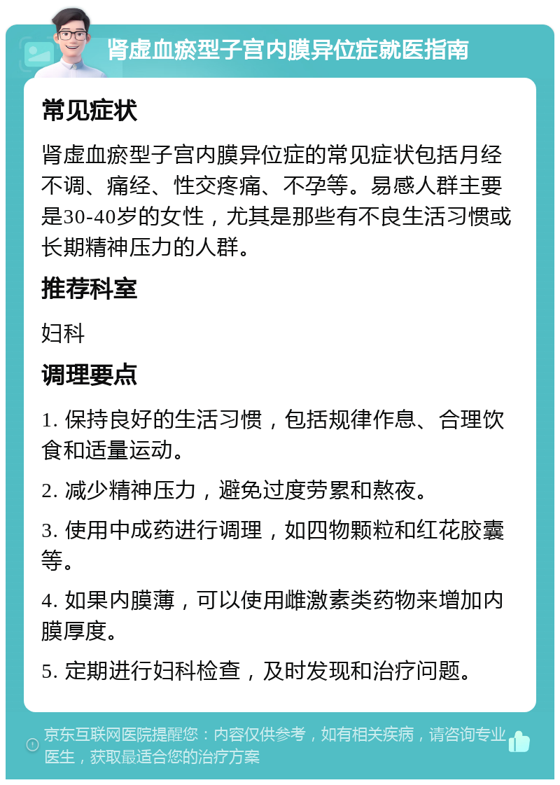 肾虚血瘀型子宫内膜异位症就医指南 常见症状 肾虚血瘀型子宫内膜异位症的常见症状包括月经不调、痛经、性交疼痛、不孕等。易感人群主要是30-40岁的女性，尤其是那些有不良生活习惯或长期精神压力的人群。 推荐科室 妇科 调理要点 1. 保持良好的生活习惯，包括规律作息、合理饮食和适量运动。 2. 减少精神压力，避免过度劳累和熬夜。 3. 使用中成药进行调理，如四物颗粒和红花胶囊等。 4. 如果内膜薄，可以使用雌激素类药物来增加内膜厚度。 5. 定期进行妇科检查，及时发现和治疗问题。