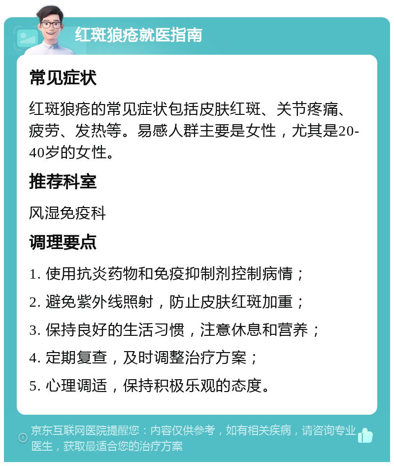 红斑狼疮就医指南 常见症状 红斑狼疮的常见症状包括皮肤红斑、关节疼痛、疲劳、发热等。易感人群主要是女性，尤其是20-40岁的女性。 推荐科室 风湿免疫科 调理要点 1. 使用抗炎药物和免疫抑制剂控制病情； 2. 避免紫外线照射，防止皮肤红斑加重； 3. 保持良好的生活习惯，注意休息和营养； 4. 定期复查，及时调整治疗方案； 5. 心理调适，保持积极乐观的态度。