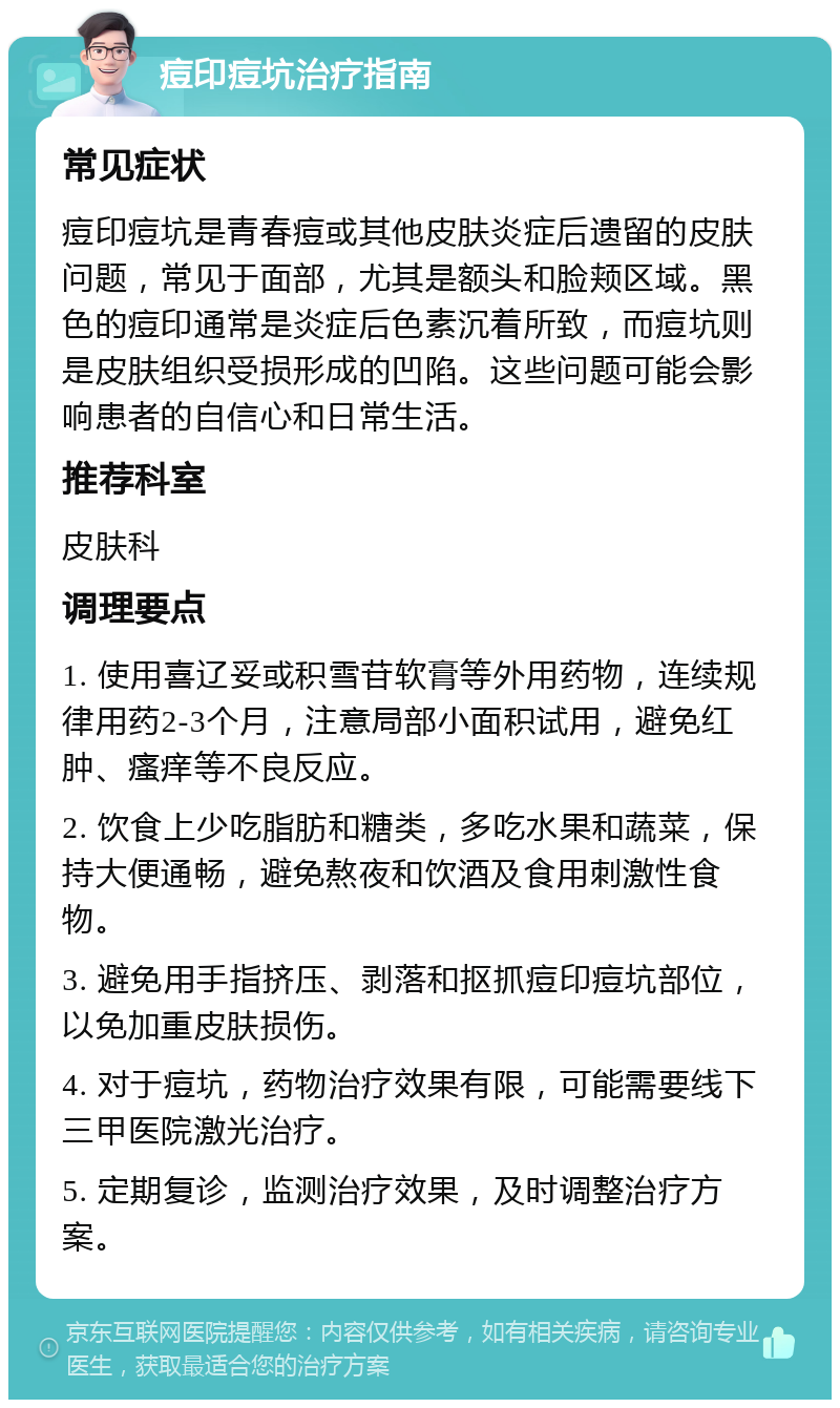 痘印痘坑治疗指南 常见症状 痘印痘坑是青春痘或其他皮肤炎症后遗留的皮肤问题，常见于面部，尤其是额头和脸颊区域。黑色的痘印通常是炎症后色素沉着所致，而痘坑则是皮肤组织受损形成的凹陷。这些问题可能会影响患者的自信心和日常生活。 推荐科室 皮肤科 调理要点 1. 使用喜辽妥或积雪苷软膏等外用药物，连续规律用药2-3个月，注意局部小面积试用，避免红肿、瘙痒等不良反应。 2. 饮食上少吃脂肪和糖类，多吃水果和蔬菜，保持大便通畅，避免熬夜和饮酒及食用刺激性食物。 3. 避免用手指挤压、剥落和抠抓痘印痘坑部位，以免加重皮肤损伤。 4. 对于痘坑，药物治疗效果有限，可能需要线下三甲医院激光治疗。 5. 定期复诊，监测治疗效果，及时调整治疗方案。