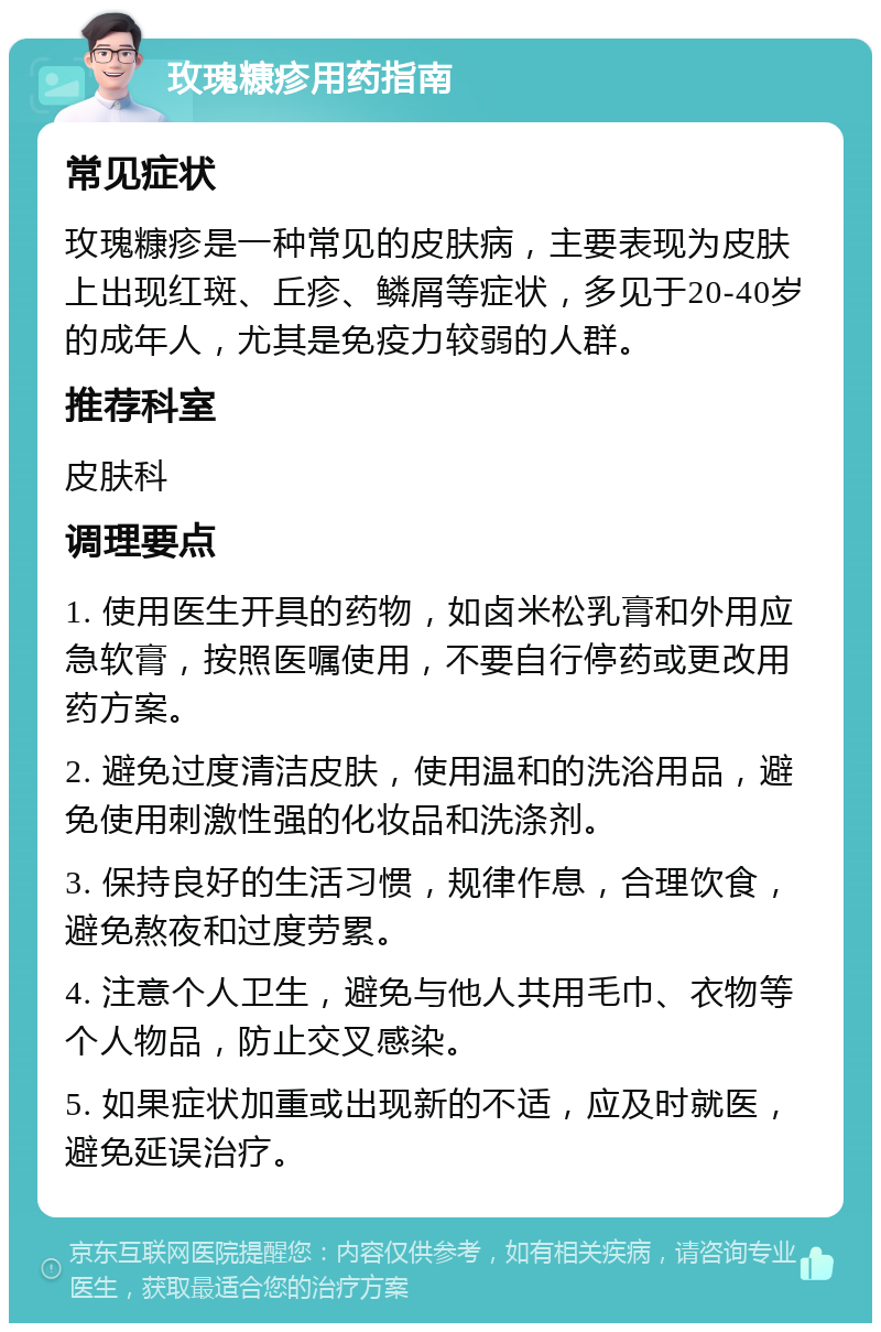 玫瑰糠疹用药指南 常见症状 玫瑰糠疹是一种常见的皮肤病，主要表现为皮肤上出现红斑、丘疹、鳞屑等症状，多见于20-40岁的成年人，尤其是免疫力较弱的人群。 推荐科室 皮肤科 调理要点 1. 使用医生开具的药物，如卤米松乳膏和外用应急软膏，按照医嘱使用，不要自行停药或更改用药方案。 2. 避免过度清洁皮肤，使用温和的洗浴用品，避免使用刺激性强的化妆品和洗涤剂。 3. 保持良好的生活习惯，规律作息，合理饮食，避免熬夜和过度劳累。 4. 注意个人卫生，避免与他人共用毛巾、衣物等个人物品，防止交叉感染。 5. 如果症状加重或出现新的不适，应及时就医，避免延误治疗。