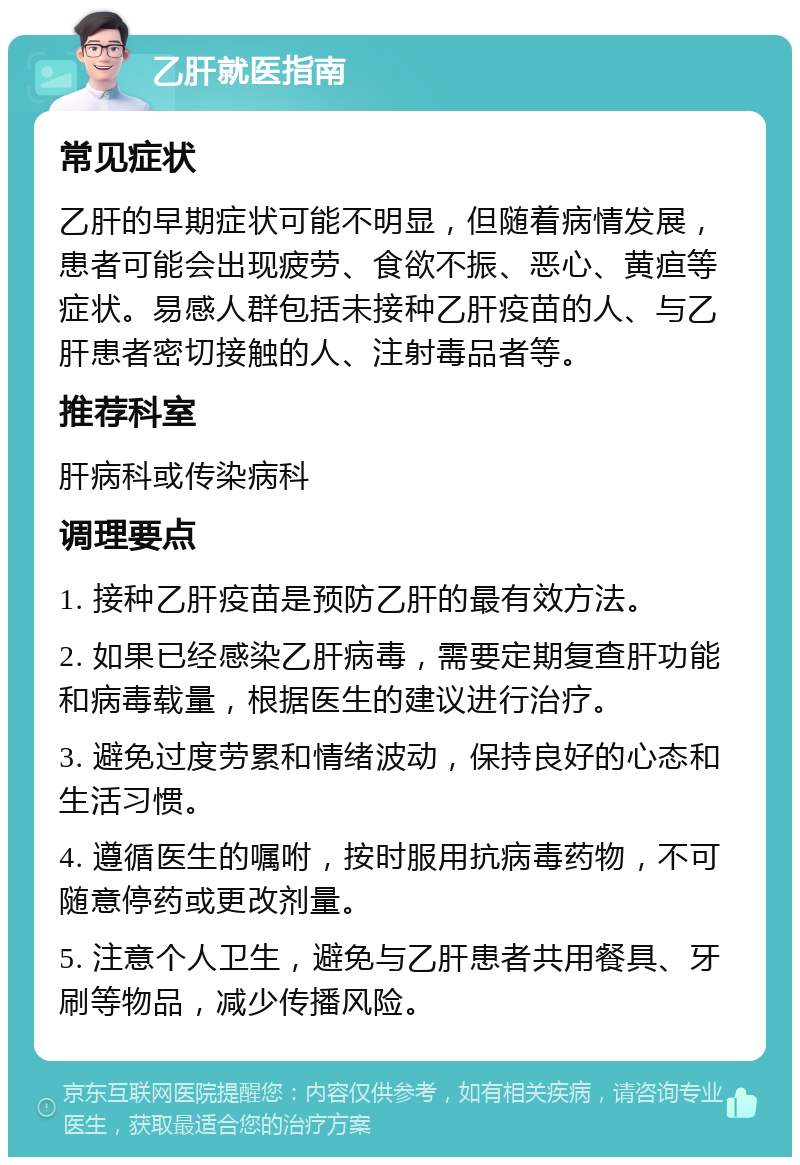 乙肝就医指南 常见症状 乙肝的早期症状可能不明显，但随着病情发展，患者可能会出现疲劳、食欲不振、恶心、黄疸等症状。易感人群包括未接种乙肝疫苗的人、与乙肝患者密切接触的人、注射毒品者等。 推荐科室 肝病科或传染病科 调理要点 1. 接种乙肝疫苗是预防乙肝的最有效方法。 2. 如果已经感染乙肝病毒，需要定期复查肝功能和病毒载量，根据医生的建议进行治疗。 3. 避免过度劳累和情绪波动，保持良好的心态和生活习惯。 4. 遵循医生的嘱咐，按时服用抗病毒药物，不可随意停药或更改剂量。 5. 注意个人卫生，避免与乙肝患者共用餐具、牙刷等物品，减少传播风险。