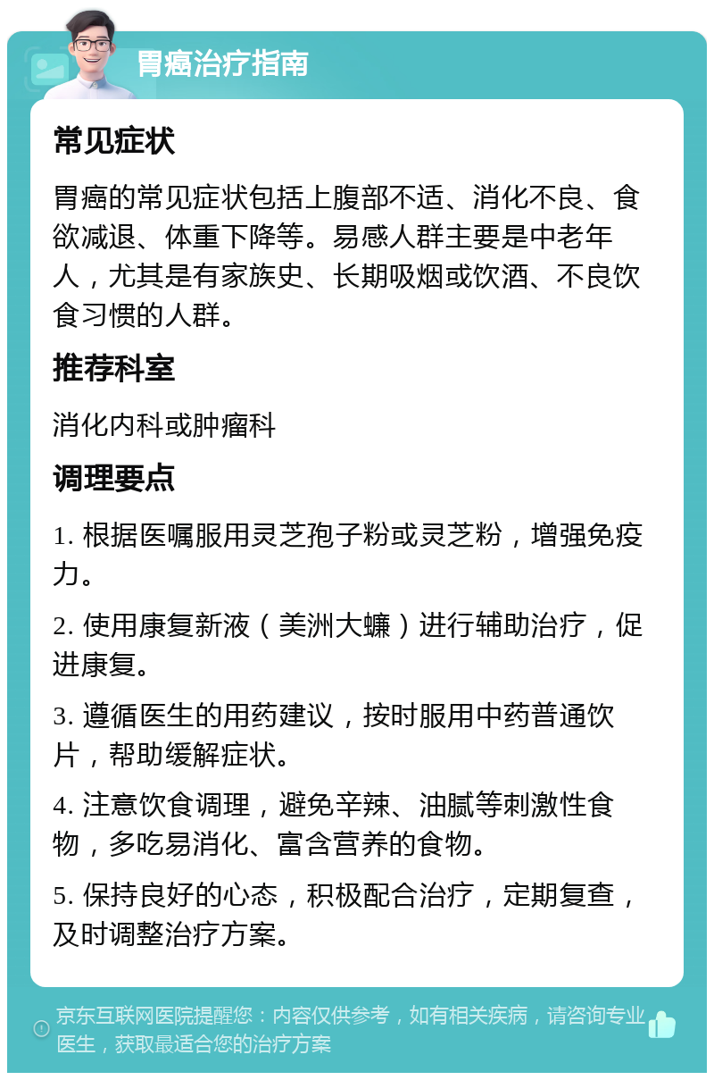 胃癌治疗指南 常见症状 胃癌的常见症状包括上腹部不适、消化不良、食欲减退、体重下降等。易感人群主要是中老年人，尤其是有家族史、长期吸烟或饮酒、不良饮食习惯的人群。 推荐科室 消化内科或肿瘤科 调理要点 1. 根据医嘱服用灵芝孢子粉或灵芝粉，增强免疫力。 2. 使用康复新液（美洲大蠊）进行辅助治疗，促进康复。 3. 遵循医生的用药建议，按时服用中药普通饮片，帮助缓解症状。 4. 注意饮食调理，避免辛辣、油腻等刺激性食物，多吃易消化、富含营养的食物。 5. 保持良好的心态，积极配合治疗，定期复查，及时调整治疗方案。