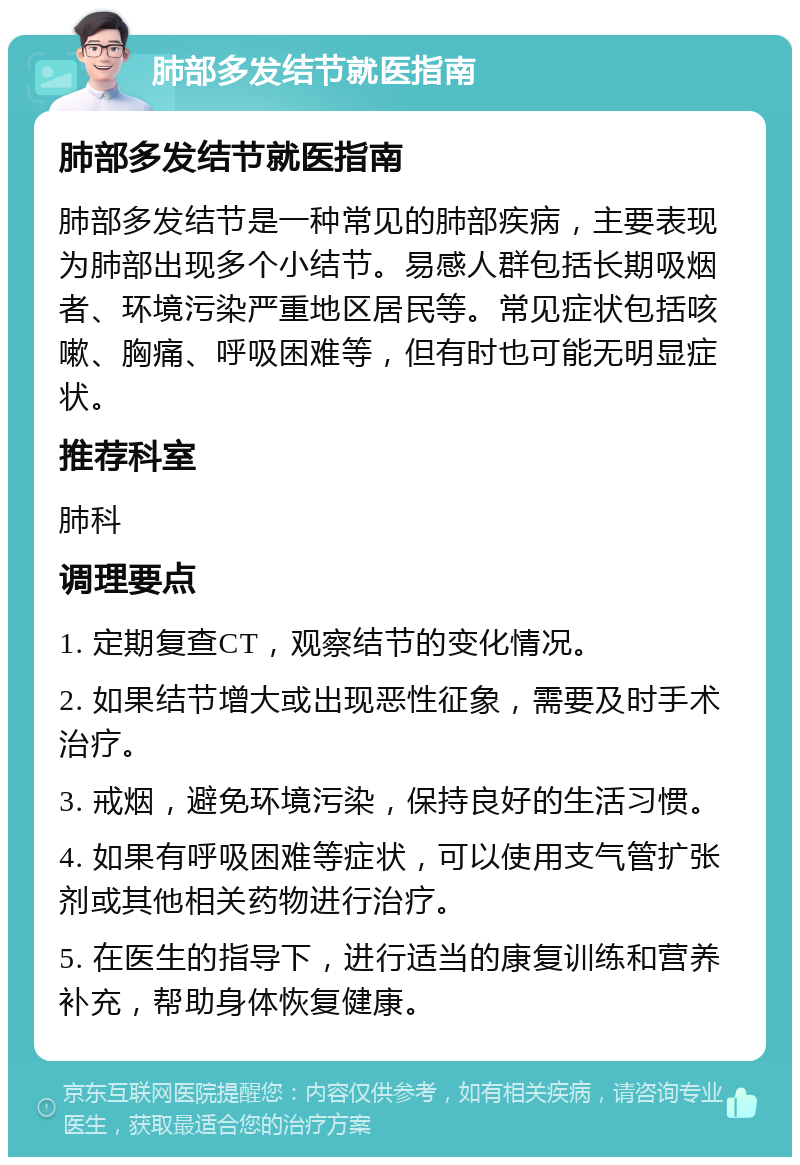 肺部多发结节就医指南 肺部多发结节就医指南 肺部多发结节是一种常见的肺部疾病，主要表现为肺部出现多个小结节。易感人群包括长期吸烟者、环境污染严重地区居民等。常见症状包括咳嗽、胸痛、呼吸困难等，但有时也可能无明显症状。 推荐科室 肺科 调理要点 1. 定期复查CT，观察结节的变化情况。 2. 如果结节增大或出现恶性征象，需要及时手术治疗。 3. 戒烟，避免环境污染，保持良好的生活习惯。 4. 如果有呼吸困难等症状，可以使用支气管扩张剂或其他相关药物进行治疗。 5. 在医生的指导下，进行适当的康复训练和营养补充，帮助身体恢复健康。