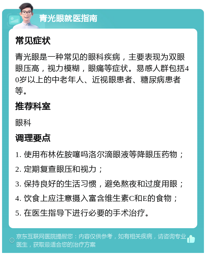 青光眼就医指南 常见症状 青光眼是一种常见的眼科疾病，主要表现为双眼眼压高，视力模糊，眼痛等症状。易感人群包括40岁以上的中老年人、近视眼患者、糖尿病患者等。 推荐科室 眼科 调理要点 1. 使用布林佐胺噻吗洛尔滴眼液等降眼压药物； 2. 定期复查眼压和视力； 3. 保持良好的生活习惯，避免熬夜和过度用眼； 4. 饮食上应注意摄入富含维生素C和E的食物； 5. 在医生指导下进行必要的手术治疗。