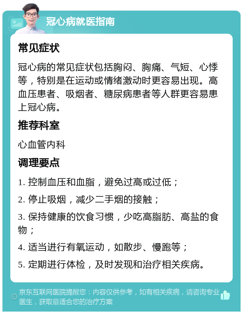 冠心病就医指南 常见症状 冠心病的常见症状包括胸闷、胸痛、气短、心悸等，特别是在运动或情绪激动时更容易出现。高血压患者、吸烟者、糖尿病患者等人群更容易患上冠心病。 推荐科室 心血管内科 调理要点 1. 控制血压和血脂，避免过高或过低； 2. 停止吸烟，减少二手烟的接触； 3. 保持健康的饮食习惯，少吃高脂肪、高盐的食物； 4. 适当进行有氧运动，如散步、慢跑等； 5. 定期进行体检，及时发现和治疗相关疾病。