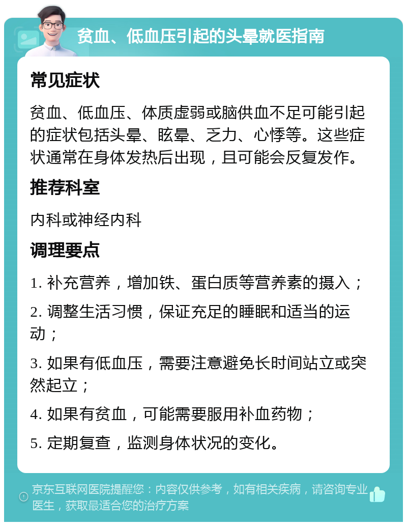 贫血、低血压引起的头晕就医指南 常见症状 贫血、低血压、体质虚弱或脑供血不足可能引起的症状包括头晕、眩晕、乏力、心悸等。这些症状通常在身体发热后出现，且可能会反复发作。 推荐科室 内科或神经内科 调理要点 1. 补充营养，增加铁、蛋白质等营养素的摄入； 2. 调整生活习惯，保证充足的睡眠和适当的运动； 3. 如果有低血压，需要注意避免长时间站立或突然起立； 4. 如果有贫血，可能需要服用补血药物； 5. 定期复查，监测身体状况的变化。