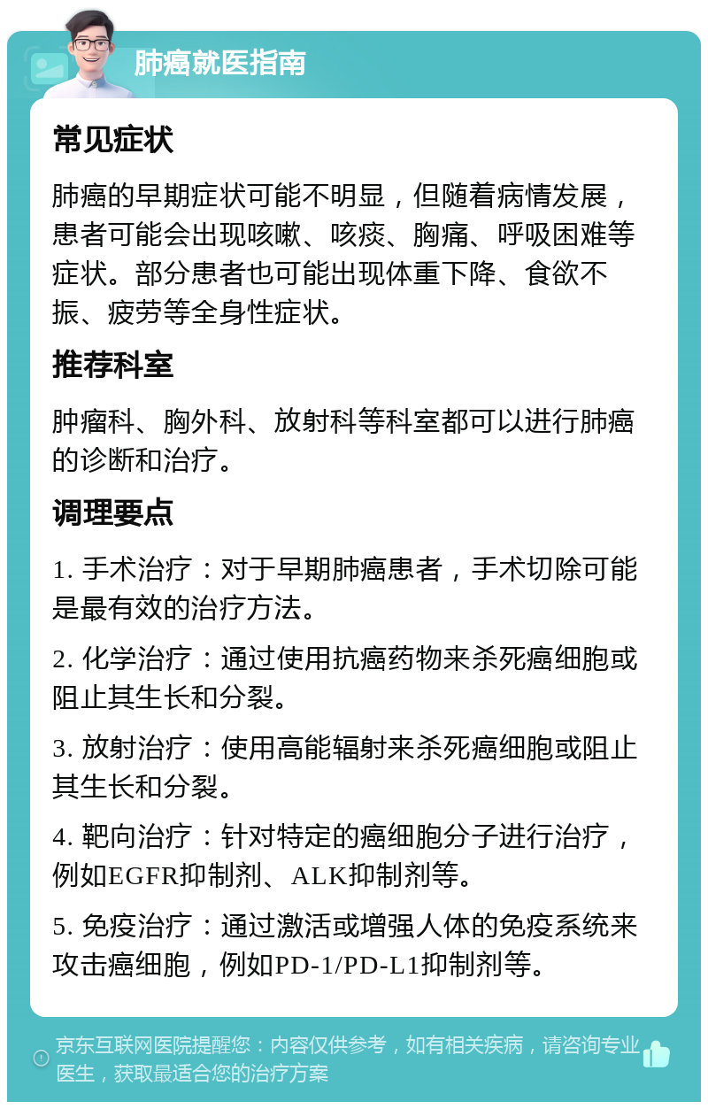 肺癌就医指南 常见症状 肺癌的早期症状可能不明显，但随着病情发展，患者可能会出现咳嗽、咳痰、胸痛、呼吸困难等症状。部分患者也可能出现体重下降、食欲不振、疲劳等全身性症状。 推荐科室 肿瘤科、胸外科、放射科等科室都可以进行肺癌的诊断和治疗。 调理要点 1. 手术治疗：对于早期肺癌患者，手术切除可能是最有效的治疗方法。 2. 化学治疗：通过使用抗癌药物来杀死癌细胞或阻止其生长和分裂。 3. 放射治疗：使用高能辐射来杀死癌细胞或阻止其生长和分裂。 4. 靶向治疗：针对特定的癌细胞分子进行治疗，例如EGFR抑制剂、ALK抑制剂等。 5. 免疫治疗：通过激活或增强人体的免疫系统来攻击癌细胞，例如PD-1/PD-L1抑制剂等。