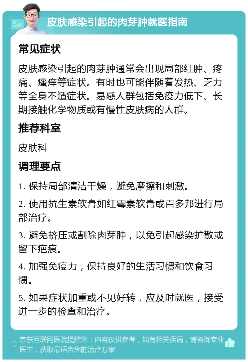 皮肤感染引起的肉芽肿就医指南 常见症状 皮肤感染引起的肉芽肿通常会出现局部红肿、疼痛、瘙痒等症状。有时也可能伴随着发热、乏力等全身不适症状。易感人群包括免疫力低下、长期接触化学物质或有慢性皮肤病的人群。 推荐科室 皮肤科 调理要点 1. 保持局部清洁干燥，避免摩擦和刺激。 2. 使用抗生素软膏如红霉素软膏或百多邦进行局部治疗。 3. 避免挤压或割除肉芽肿，以免引起感染扩散或留下疤痕。 4. 加强免疫力，保持良好的生活习惯和饮食习惯。 5. 如果症状加重或不见好转，应及时就医，接受进一步的检查和治疗。