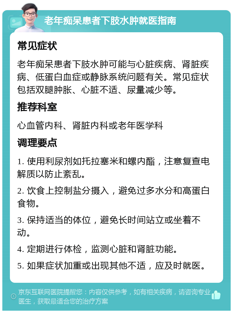 老年痴呆患者下肢水肿就医指南 常见症状 老年痴呆患者下肢水肿可能与心脏疾病、肾脏疾病、低蛋白血症或静脉系统问题有关。常见症状包括双腿肿胀、心脏不适、尿量减少等。 推荐科室 心血管内科、肾脏内科或老年医学科 调理要点 1. 使用利尿剂如托拉塞米和螺内酯，注意复查电解质以防止紊乱。 2. 饮食上控制盐分摄入，避免过多水分和高蛋白食物。 3. 保持适当的体位，避免长时间站立或坐着不动。 4. 定期进行体检，监测心脏和肾脏功能。 5. 如果症状加重或出现其他不适，应及时就医。