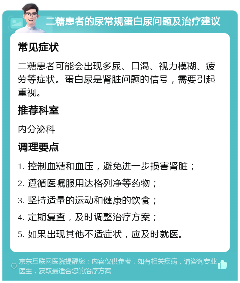 二糖患者的尿常规蛋白尿问题及治疗建议 常见症状 二糖患者可能会出现多尿、口渴、视力模糊、疲劳等症状。蛋白尿是肾脏问题的信号，需要引起重视。 推荐科室 内分泌科 调理要点 1. 控制血糖和血压，避免进一步损害肾脏； 2. 遵循医嘱服用达格列净等药物； 3. 坚持适量的运动和健康的饮食； 4. 定期复查，及时调整治疗方案； 5. 如果出现其他不适症状，应及时就医。