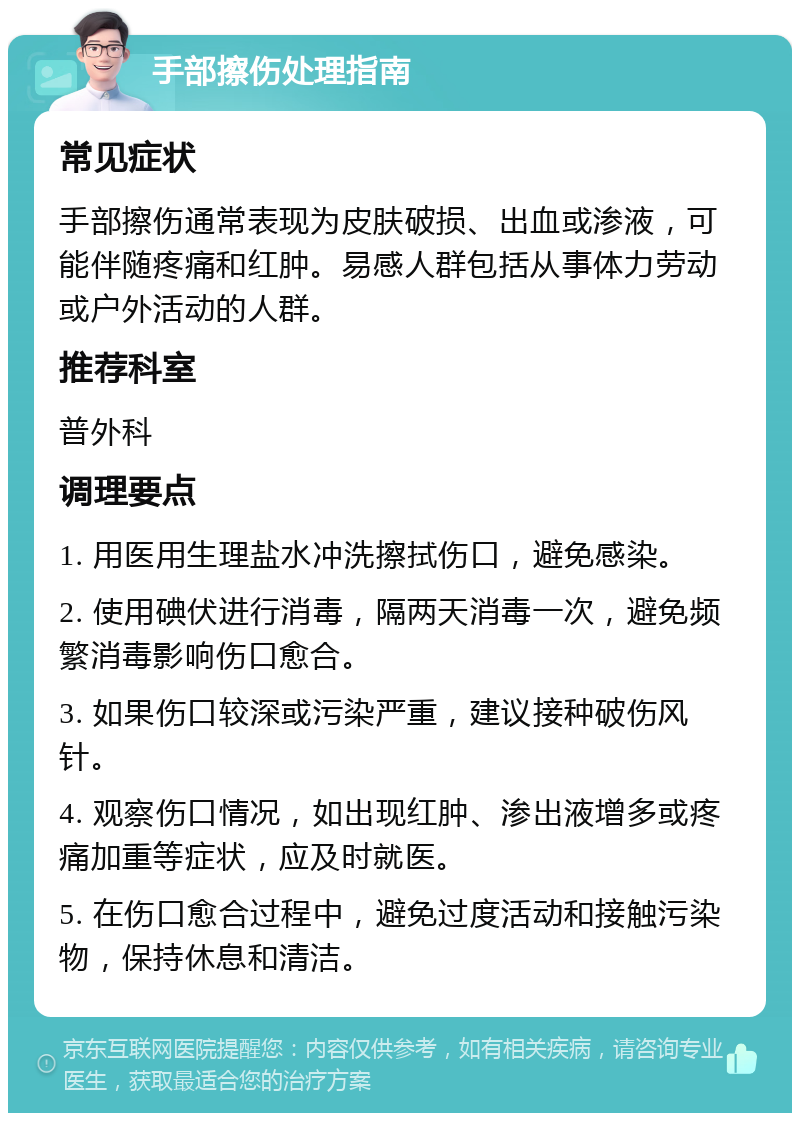 手部擦伤处理指南 常见症状 手部擦伤通常表现为皮肤破损、出血或渗液，可能伴随疼痛和红肿。易感人群包括从事体力劳动或户外活动的人群。 推荐科室 普外科 调理要点 1. 用医用生理盐水冲洗擦拭伤口，避免感染。 2. 使用碘伏进行消毒，隔两天消毒一次，避免频繁消毒影响伤口愈合。 3. 如果伤口较深或污染严重，建议接种破伤风针。 4. 观察伤口情况，如出现红肿、渗出液增多或疼痛加重等症状，应及时就医。 5. 在伤口愈合过程中，避免过度活动和接触污染物，保持休息和清洁。