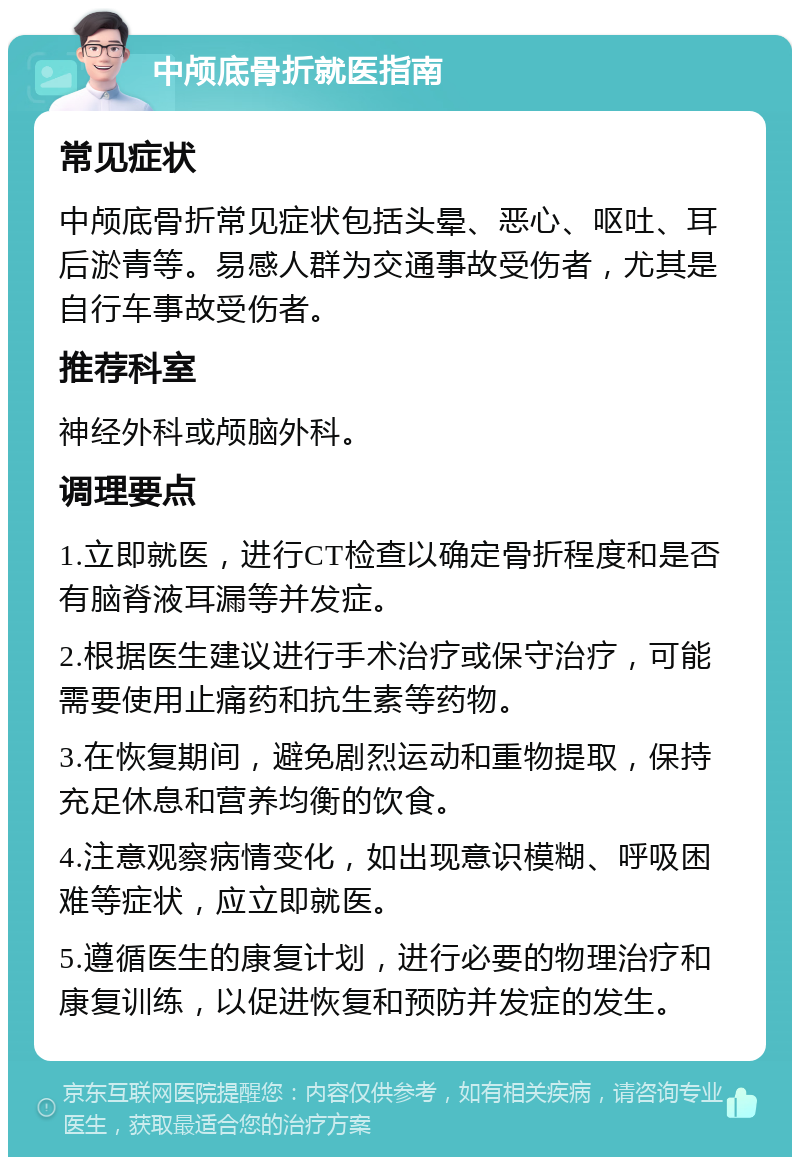 中颅底骨折就医指南 常见症状 中颅底骨折常见症状包括头晕、恶心、呕吐、耳后淤青等。易感人群为交通事故受伤者，尤其是自行车事故受伤者。 推荐科室 神经外科或颅脑外科。 调理要点 1.立即就医，进行CT检查以确定骨折程度和是否有脑脊液耳漏等并发症。 2.根据医生建议进行手术治疗或保守治疗，可能需要使用止痛药和抗生素等药物。 3.在恢复期间，避免剧烈运动和重物提取，保持充足休息和营养均衡的饮食。 4.注意观察病情变化，如出现意识模糊、呼吸困难等症状，应立即就医。 5.遵循医生的康复计划，进行必要的物理治疗和康复训练，以促进恢复和预防并发症的发生。