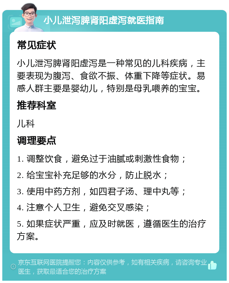 小儿泄泻脾肾阳虚泻就医指南 常见症状 小儿泄泻脾肾阳虚泻是一种常见的儿科疾病，主要表现为腹泻、食欲不振、体重下降等症状。易感人群主要是婴幼儿，特别是母乳喂养的宝宝。 推荐科室 儿科 调理要点 1. 调整饮食，避免过于油腻或刺激性食物； 2. 给宝宝补充足够的水分，防止脱水； 3. 使用中药方剂，如四君子汤、理中丸等； 4. 注意个人卫生，避免交叉感染； 5. 如果症状严重，应及时就医，遵循医生的治疗方案。