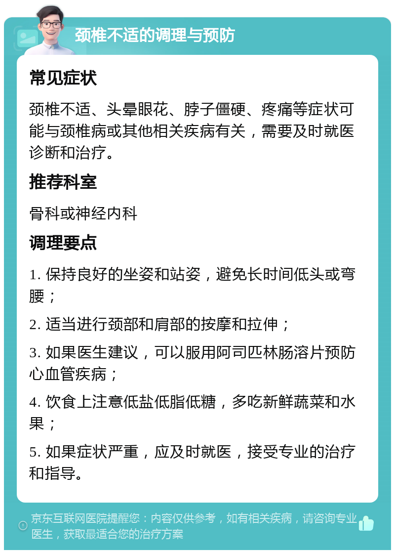 颈椎不适的调理与预防 常见症状 颈椎不适、头晕眼花、脖子僵硬、疼痛等症状可能与颈椎病或其他相关疾病有关，需要及时就医诊断和治疗。 推荐科室 骨科或神经内科 调理要点 1. 保持良好的坐姿和站姿，避免长时间低头或弯腰； 2. 适当进行颈部和肩部的按摩和拉伸； 3. 如果医生建议，可以服用阿司匹林肠溶片预防心血管疾病； 4. 饮食上注意低盐低脂低糖，多吃新鲜蔬菜和水果； 5. 如果症状严重，应及时就医，接受专业的治疗和指导。