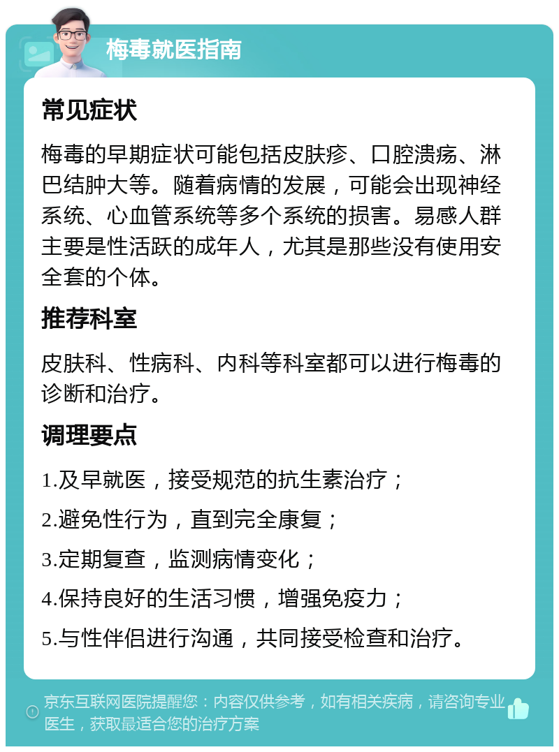 梅毒就医指南 常见症状 梅毒的早期症状可能包括皮肤疹、口腔溃疡、淋巴结肿大等。随着病情的发展，可能会出现神经系统、心血管系统等多个系统的损害。易感人群主要是性活跃的成年人，尤其是那些没有使用安全套的个体。 推荐科室 皮肤科、性病科、内科等科室都可以进行梅毒的诊断和治疗。 调理要点 1.及早就医，接受规范的抗生素治疗； 2.避免性行为，直到完全康复； 3.定期复查，监测病情变化； 4.保持良好的生活习惯，增强免疫力； 5.与性伴侣进行沟通，共同接受检查和治疗。