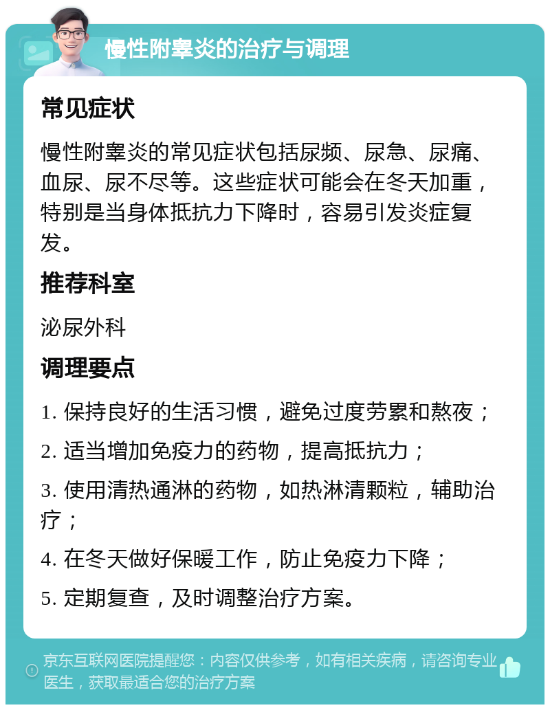 慢性附睾炎的治疗与调理 常见症状 慢性附睾炎的常见症状包括尿频、尿急、尿痛、血尿、尿不尽等。这些症状可能会在冬天加重，特别是当身体抵抗力下降时，容易引发炎症复发。 推荐科室 泌尿外科 调理要点 1. 保持良好的生活习惯，避免过度劳累和熬夜； 2. 适当增加免疫力的药物，提高抵抗力； 3. 使用清热通淋的药物，如热淋清颗粒，辅助治疗； 4. 在冬天做好保暖工作，防止免疫力下降； 5. 定期复查，及时调整治疗方案。