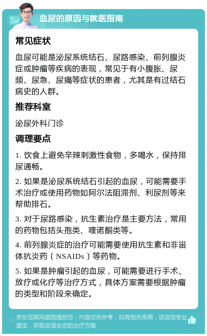 血尿的原因与就医指南 常见症状 血尿可能是泌尿系统结石、尿路感染、前列腺炎症或肿瘤等疾病的表现，常见于有小腹胀、尿频、尿急、尿痛等症状的患者，尤其是有过结石病史的人群。 推荐科室 泌尿外科门诊 调理要点 1. 饮食上避免辛辣刺激性食物，多喝水，保持排尿通畅。 2. 如果是泌尿系统结石引起的血尿，可能需要手术治疗或使用药物如阿尔法阻滞剂、利尿剂等来帮助排石。 3. 对于尿路感染，抗生素治疗是主要方法，常用的药物包括头孢类、喹诺酮类等。 4. 前列腺炎症的治疗可能需要使用抗生素和非甾体抗炎药（NSAIDs）等药物。 5. 如果是肿瘤引起的血尿，可能需要进行手术、放疗或化疗等治疗方式，具体方案需要根据肿瘤的类型和阶段来确定。