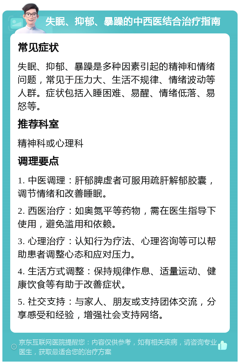 失眠、抑郁、暴躁的中西医结合治疗指南 常见症状 失眠、抑郁、暴躁是多种因素引起的精神和情绪问题，常见于压力大、生活不规律、情绪波动等人群。症状包括入睡困难、易醒、情绪低落、易怒等。 推荐科室 精神科或心理科 调理要点 1. 中医调理：肝郁脾虚者可服用疏肝解郁胶囊，调节情绪和改善睡眠。 2. 西医治疗：如奥氮平等药物，需在医生指导下使用，避免滥用和依赖。 3. 心理治疗：认知行为疗法、心理咨询等可以帮助患者调整心态和应对压力。 4. 生活方式调整：保持规律作息、适量运动、健康饮食等有助于改善症状。 5. 社交支持：与家人、朋友或支持团体交流，分享感受和经验，增强社会支持网络。