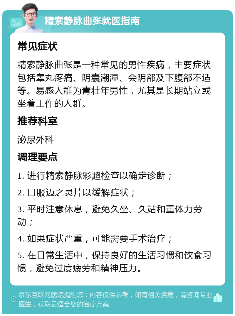 精索静脉曲张就医指南 常见症状 精索静脉曲张是一种常见的男性疾病，主要症状包括睾丸疼痛、阴囊潮湿、会阴部及下腹部不适等。易感人群为青壮年男性，尤其是长期站立或坐着工作的人群。 推荐科室 泌尿外科 调理要点 1. 进行精索静脉彩超检查以确定诊断； 2. 口服迈之灵片以缓解症状； 3. 平时注意休息，避免久坐、久站和重体力劳动； 4. 如果症状严重，可能需要手术治疗； 5. 在日常生活中，保持良好的生活习惯和饮食习惯，避免过度疲劳和精神压力。