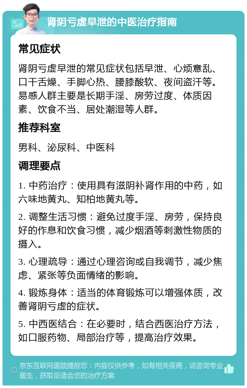 肾阴亏虚早泄的中医治疗指南 常见症状 肾阴亏虚早泄的常见症状包括早泄、心烦意乱、口干舌燥、手脚心热、腰膝酸软、夜间盗汗等。易感人群主要是长期手淫、房劳过度、体质因素、饮食不当、居处潮湿等人群。 推荐科室 男科、泌尿科、中医科 调理要点 1. 中药治疗：使用具有滋阴补肾作用的中药，如六味地黄丸、知柏地黄丸等。 2. 调整生活习惯：避免过度手淫、房劳，保持良好的作息和饮食习惯，减少烟酒等刺激性物质的摄入。 3. 心理疏导：通过心理咨询或自我调节，减少焦虑、紧张等负面情绪的影响。 4. 锻炼身体：适当的体育锻炼可以增强体质，改善肾阴亏虚的症状。 5. 中西医结合：在必要时，结合西医治疗方法，如口服药物、局部治疗等，提高治疗效果。