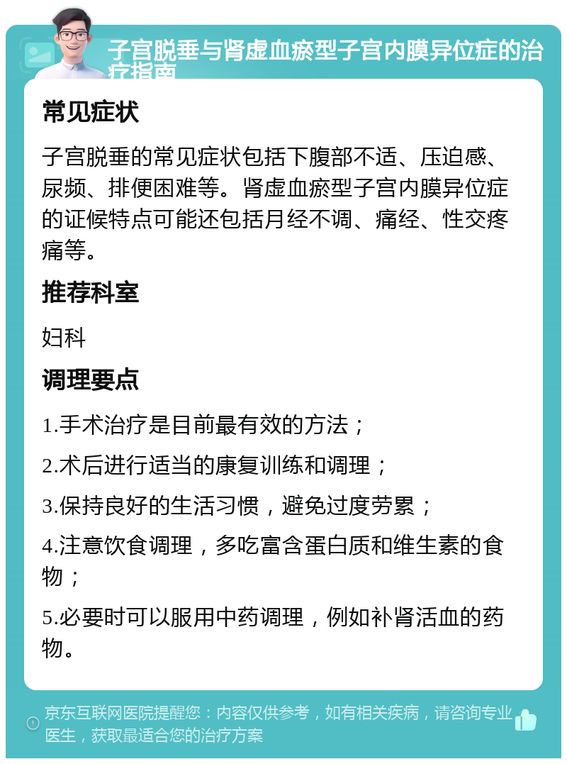 子宫脱垂与肾虚血瘀型子宫内膜异位症的治疗指南 常见症状 子宫脱垂的常见症状包括下腹部不适、压迫感、尿频、排便困难等。肾虚血瘀型子宫内膜异位症的证候特点可能还包括月经不调、痛经、性交疼痛等。 推荐科室 妇科 调理要点 1.手术治疗是目前最有效的方法； 2.术后进行适当的康复训练和调理； 3.保持良好的生活习惯，避免过度劳累； 4.注意饮食调理，多吃富含蛋白质和维生素的食物； 5.必要时可以服用中药调理，例如补肾活血的药物。