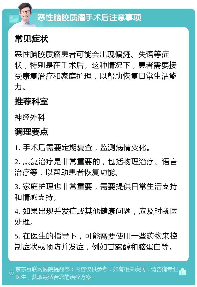 恶性脑胶质瘤手术后注意事项 常见症状 恶性脑胶质瘤患者可能会出现偏瘫、失语等症状，特别是在手术后。这种情况下，患者需要接受康复治疗和家庭护理，以帮助恢复日常生活能力。 推荐科室 神经外科 调理要点 1. 手术后需要定期复查，监测病情变化。 2. 康复治疗是非常重要的，包括物理治疗、语言治疗等，以帮助患者恢复功能。 3. 家庭护理也非常重要，需要提供日常生活支持和情感支持。 4. 如果出现并发症或其他健康问题，应及时就医处理。 5. 在医生的指导下，可能需要使用一些药物来控制症状或预防并发症，例如甘露醇和脑蛋白等。