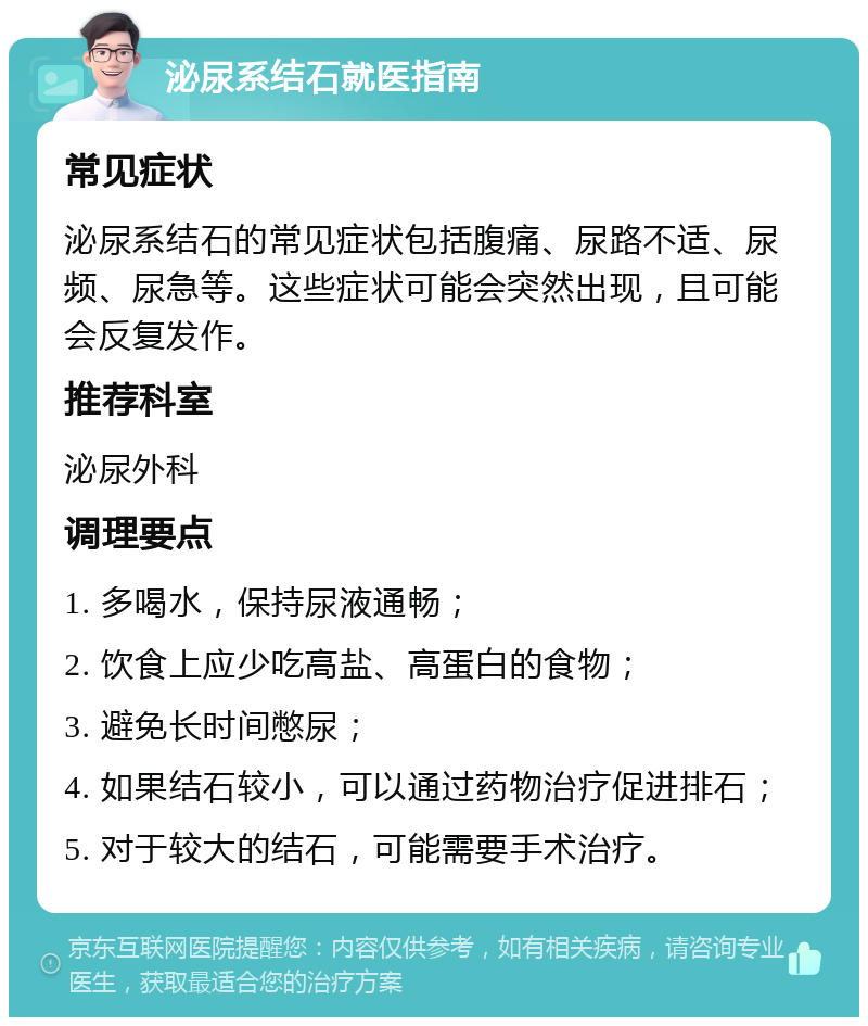 泌尿系结石就医指南 常见症状 泌尿系结石的常见症状包括腹痛、尿路不适、尿频、尿急等。这些症状可能会突然出现，且可能会反复发作。 推荐科室 泌尿外科 调理要点 1. 多喝水，保持尿液通畅； 2. 饮食上应少吃高盐、高蛋白的食物； 3. 避免长时间憋尿； 4. 如果结石较小，可以通过药物治疗促进排石； 5. 对于较大的结石，可能需要手术治疗。