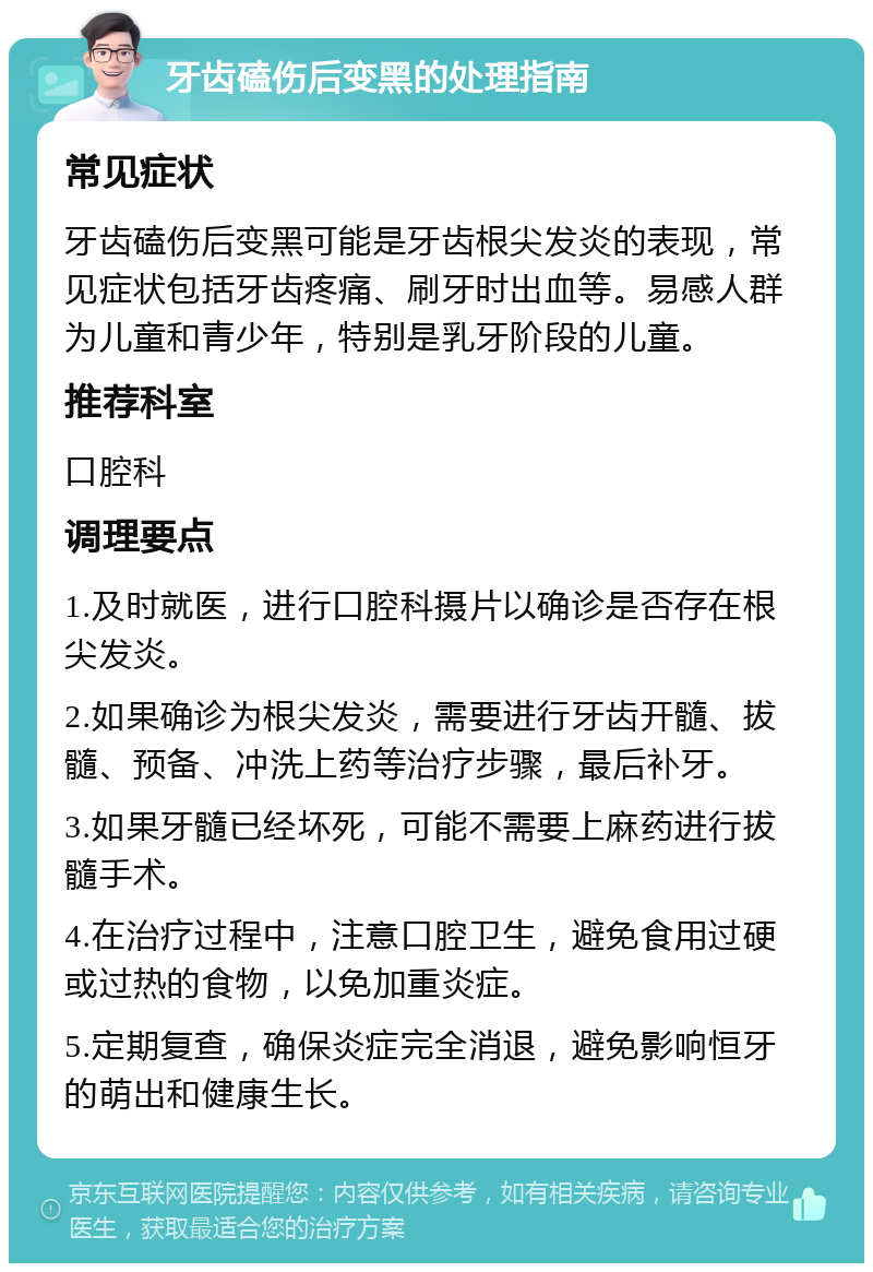 牙齿磕伤后变黑的处理指南 常见症状 牙齿磕伤后变黑可能是牙齿根尖发炎的表现，常见症状包括牙齿疼痛、刷牙时出血等。易感人群为儿童和青少年，特别是乳牙阶段的儿童。 推荐科室 口腔科 调理要点 1.及时就医，进行口腔科摄片以确诊是否存在根尖发炎。 2.如果确诊为根尖发炎，需要进行牙齿开髓、拔髓、预备、冲洗上药等治疗步骤，最后补牙。 3.如果牙髓已经坏死，可能不需要上麻药进行拔髓手术。 4.在治疗过程中，注意口腔卫生，避免食用过硬或过热的食物，以免加重炎症。 5.定期复查，确保炎症完全消退，避免影响恒牙的萌出和健康生长。