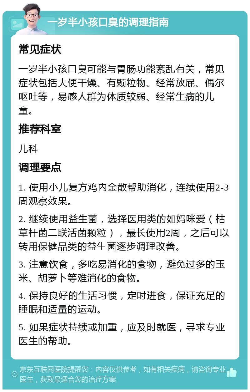 一岁半小孩口臭的调理指南 常见症状 一岁半小孩口臭可能与胃肠功能紊乱有关，常见症状包括大便干燥、有颗粒物、经常放屁、偶尔呕吐等，易感人群为体质较弱、经常生病的儿童。 推荐科室 儿科 调理要点 1. 使用小儿复方鸡内金散帮助消化，连续使用2-3周观察效果。 2. 继续使用益生菌，选择医用类的如妈咪爱（枯草杆菌二联活菌颗粒），最长使用2周，之后可以转用保健品类的益生菌逐步调理改善。 3. 注意饮食，多吃易消化的食物，避免过多的玉米、胡萝卜等难消化的食物。 4. 保持良好的生活习惯，定时进食，保证充足的睡眠和适量的运动。 5. 如果症状持续或加重，应及时就医，寻求专业医生的帮助。