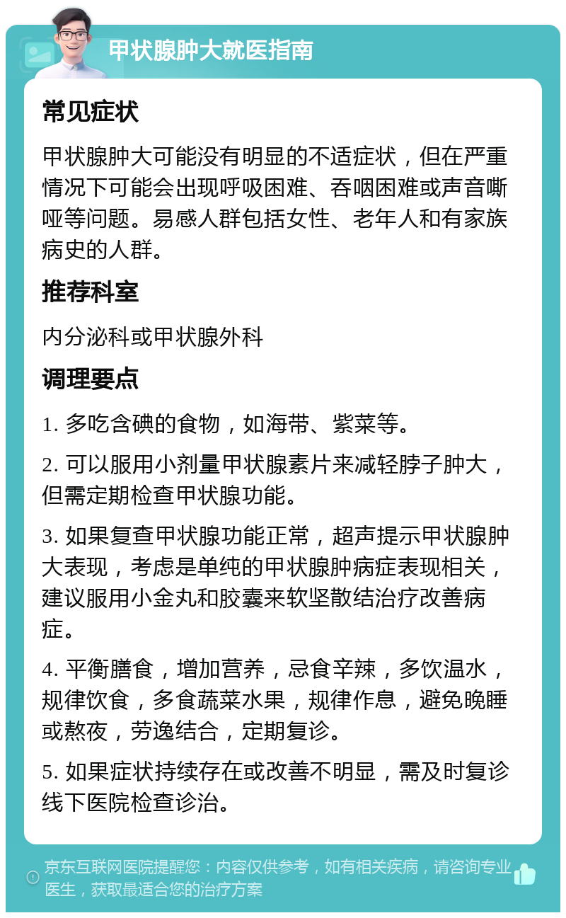 甲状腺肿大就医指南 常见症状 甲状腺肿大可能没有明显的不适症状，但在严重情况下可能会出现呼吸困难、吞咽困难或声音嘶哑等问题。易感人群包括女性、老年人和有家族病史的人群。 推荐科室 内分泌科或甲状腺外科 调理要点 1. 多吃含碘的食物，如海带、紫菜等。 2. 可以服用小剂量甲状腺素片来减轻脖子肿大，但需定期检查甲状腺功能。 3. 如果复查甲状腺功能正常，超声提示甲状腺肿大表现，考虑是单纯的甲状腺肿病症表现相关，建议服用小金丸和胶囊来软坚散结治疗改善病症。 4. 平衡膳食，增加营养，忌食辛辣，多饮温水，规律饮食，多食蔬菜水果，规律作息，避免晚睡或熬夜，劳逸结合，定期复诊。 5. 如果症状持续存在或改善不明显，需及时复诊线下医院检查诊治。