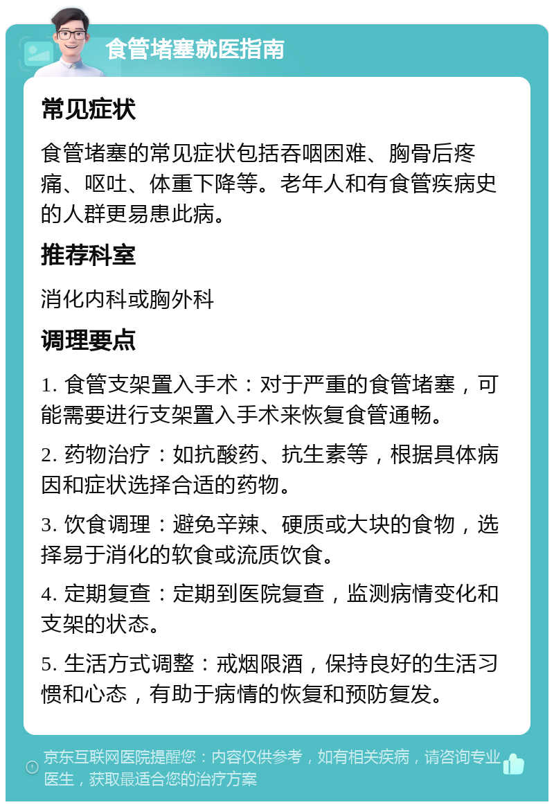 食管堵塞就医指南 常见症状 食管堵塞的常见症状包括吞咽困难、胸骨后疼痛、呕吐、体重下降等。老年人和有食管疾病史的人群更易患此病。 推荐科室 消化内科或胸外科 调理要点 1. 食管支架置入手术：对于严重的食管堵塞，可能需要进行支架置入手术来恢复食管通畅。 2. 药物治疗：如抗酸药、抗生素等，根据具体病因和症状选择合适的药物。 3. 饮食调理：避免辛辣、硬质或大块的食物，选择易于消化的软食或流质饮食。 4. 定期复查：定期到医院复查，监测病情变化和支架的状态。 5. 生活方式调整：戒烟限酒，保持良好的生活习惯和心态，有助于病情的恢复和预防复发。