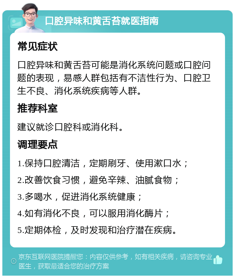 口腔异味和黄舌苔就医指南 常见症状 口腔异味和黄舌苔可能是消化系统问题或口腔问题的表现，易感人群包括有不洁性行为、口腔卫生不良、消化系统疾病等人群。 推荐科室 建议就诊口腔科或消化科。 调理要点 1.保持口腔清洁，定期刷牙、使用漱口水； 2.改善饮食习惯，避免辛辣、油腻食物； 3.多喝水，促进消化系统健康； 4.如有消化不良，可以服用消化酶片； 5.定期体检，及时发现和治疗潜在疾病。