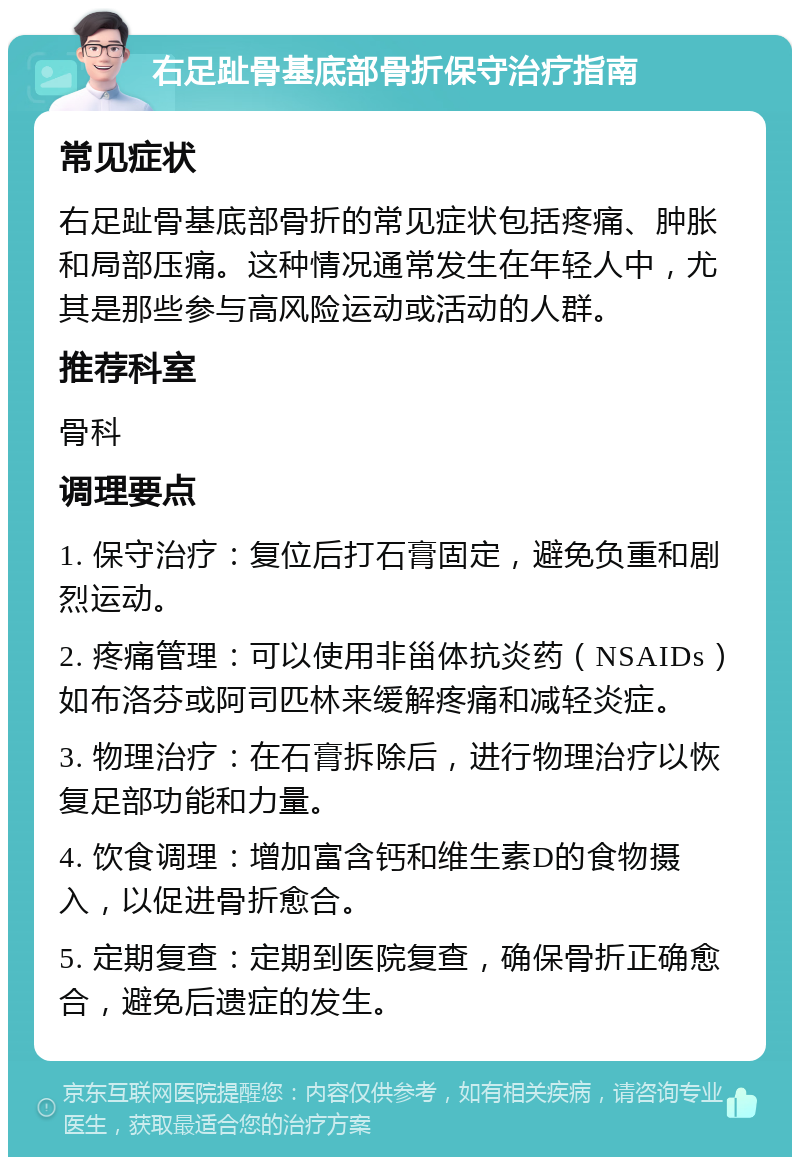 右足趾骨基底部骨折保守治疗指南 常见症状 右足趾骨基底部骨折的常见症状包括疼痛、肿胀和局部压痛。这种情况通常发生在年轻人中，尤其是那些参与高风险运动或活动的人群。 推荐科室 骨科 调理要点 1. 保守治疗：复位后打石膏固定，避免负重和剧烈运动。 2. 疼痛管理：可以使用非甾体抗炎药（NSAIDs）如布洛芬或阿司匹林来缓解疼痛和减轻炎症。 3. 物理治疗：在石膏拆除后，进行物理治疗以恢复足部功能和力量。 4. 饮食调理：增加富含钙和维生素D的食物摄入，以促进骨折愈合。 5. 定期复查：定期到医院复查，确保骨折正确愈合，避免后遗症的发生。