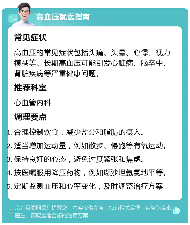 高血压就医指南 常见症状 高血压的常见症状包括头痛、头晕、心悸、视力模糊等。长期高血压可能引发心脏病、脑卒中、肾脏疾病等严重健康问题。 推荐科室 心血管内科 调理要点 合理控制饮食，减少盐分和脂肪的摄入。 适当增加运动量，例如散步、慢跑等有氧运动。 保持良好的心态，避免过度紧张和焦虑。 按医嘱服用降压药物，例如缬沙坦氨氯地平等。 定期监测血压和心率变化，及时调整治疗方案。