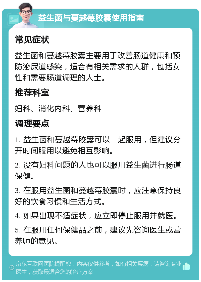 益生菌与蔓越莓胶囊使用指南 常见症状 益生菌和蔓越莓胶囊主要用于改善肠道健康和预防泌尿道感染，适合有相关需求的人群，包括女性和需要肠道调理的人士。 推荐科室 妇科、消化内科、营养科 调理要点 1. 益生菌和蔓越莓胶囊可以一起服用，但建议分开时间服用以避免相互影响。 2. 没有妇科问题的人也可以服用益生菌进行肠道保健。 3. 在服用益生菌和蔓越莓胶囊时，应注意保持良好的饮食习惯和生活方式。 4. 如果出现不适症状，应立即停止服用并就医。 5. 在服用任何保健品之前，建议先咨询医生或营养师的意见。