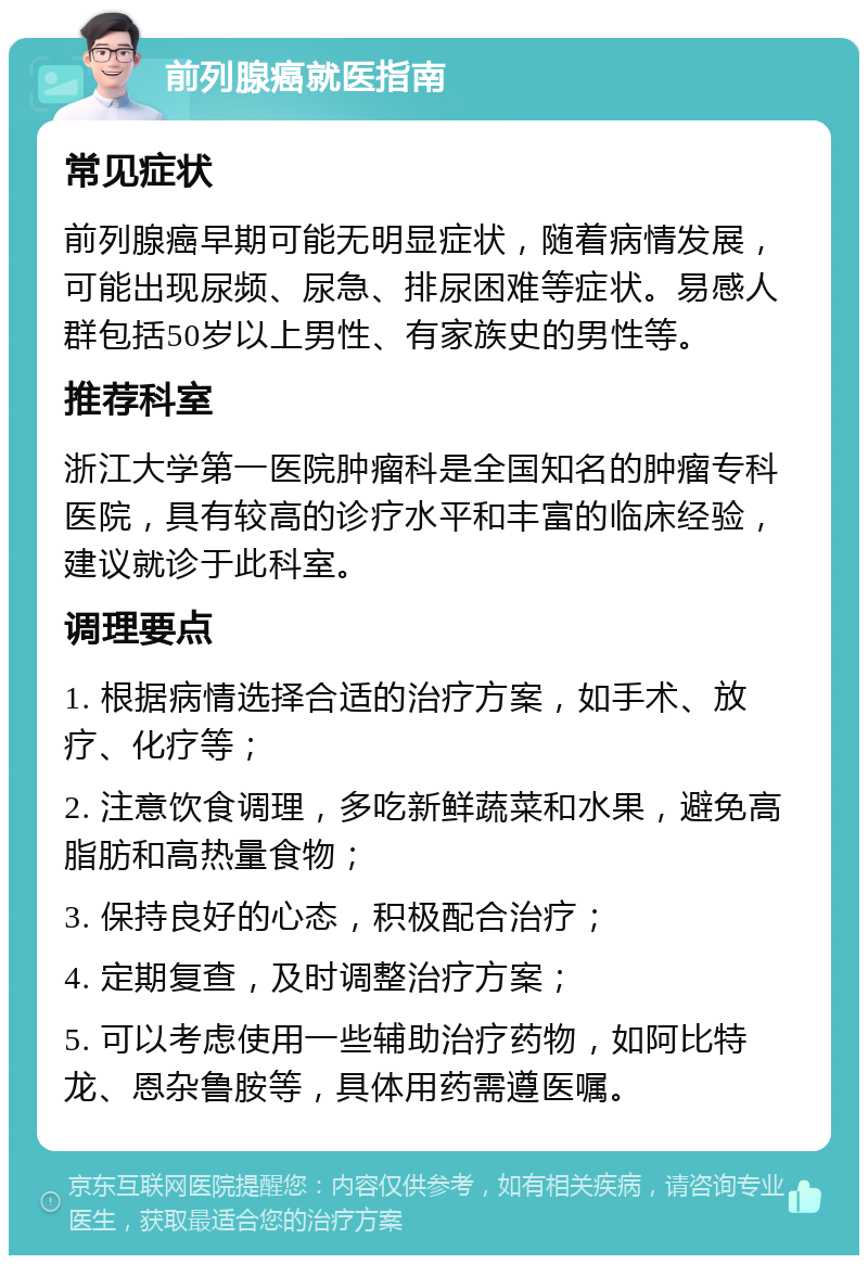 前列腺癌就医指南 常见症状 前列腺癌早期可能无明显症状，随着病情发展，可能出现尿频、尿急、排尿困难等症状。易感人群包括50岁以上男性、有家族史的男性等。 推荐科室 浙江大学第一医院肿瘤科是全国知名的肿瘤专科医院，具有较高的诊疗水平和丰富的临床经验，建议就诊于此科室。 调理要点 1. 根据病情选择合适的治疗方案，如手术、放疗、化疗等； 2. 注意饮食调理，多吃新鲜蔬菜和水果，避免高脂肪和高热量食物； 3. 保持良好的心态，积极配合治疗； 4. 定期复查，及时调整治疗方案； 5. 可以考虑使用一些辅助治疗药物，如阿比特龙、恩杂鲁胺等，具体用药需遵医嘱。