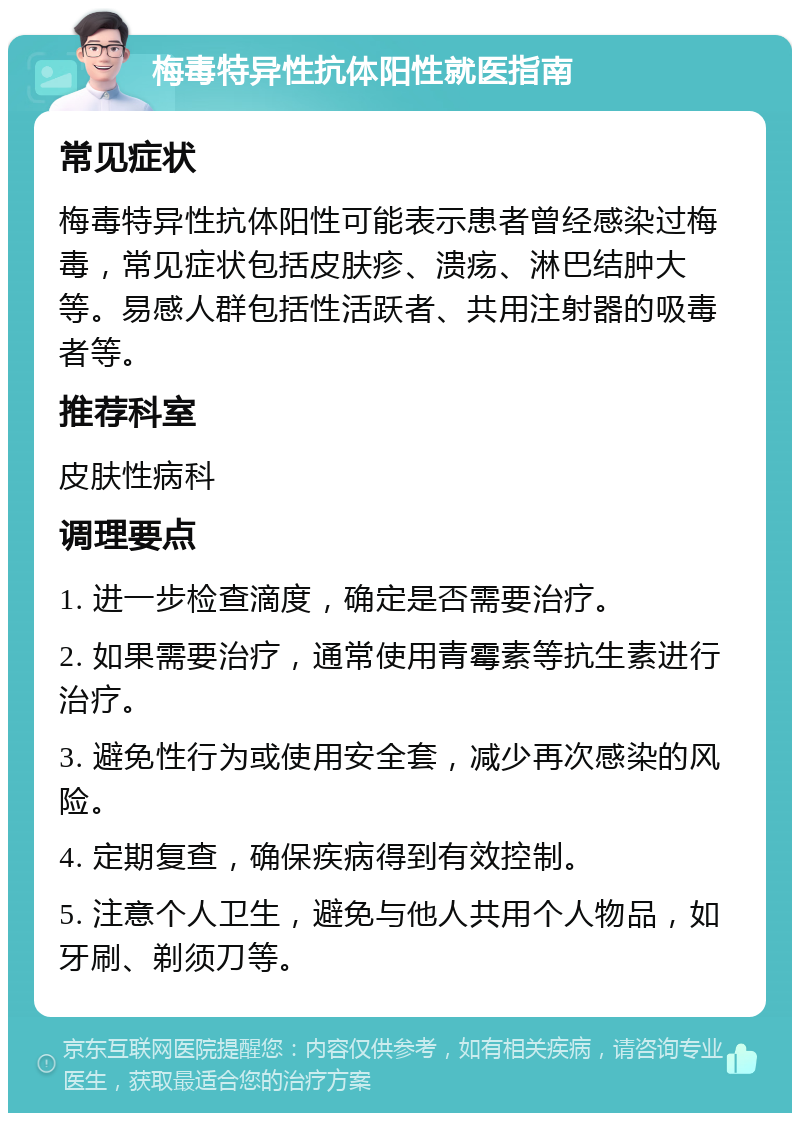 梅毒特异性抗体阳性就医指南 常见症状 梅毒特异性抗体阳性可能表示患者曾经感染过梅毒，常见症状包括皮肤疹、溃疡、淋巴结肿大等。易感人群包括性活跃者、共用注射器的吸毒者等。 推荐科室 皮肤性病科 调理要点 1. 进一步检查滴度，确定是否需要治疗。 2. 如果需要治疗，通常使用青霉素等抗生素进行治疗。 3. 避免性行为或使用安全套，减少再次感染的风险。 4. 定期复查，确保疾病得到有效控制。 5. 注意个人卫生，避免与他人共用个人物品，如牙刷、剃须刀等。